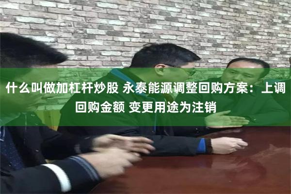 什么叫做加杠杆炒股 永泰能源调整回购方案：上调回购金额 变更用途为注销