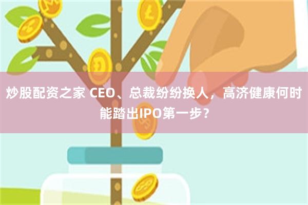 炒股配资之家 CEO、总裁纷纷换人，高济健康何时能踏出IPO第一步？