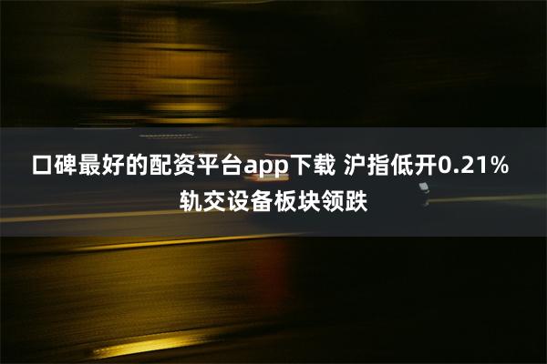 口碑最好的配资平台app下载 沪指低开0.21% 轨交设备板块领跌