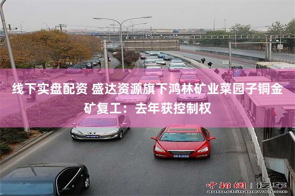 线下实盘配资 盛达资源旗下鸿林矿业菜园子铜金矿复工：去年获控制权