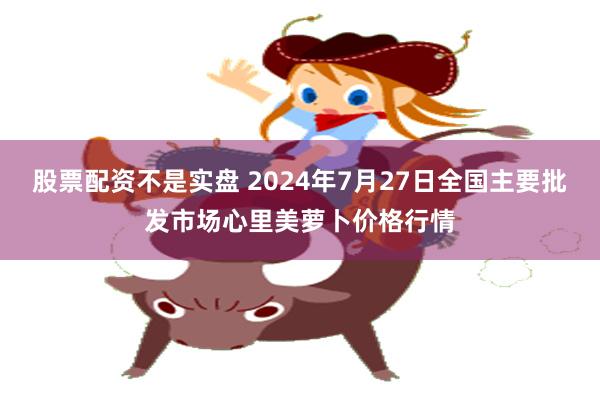 股票配资不是实盘 2024年7月27日全国主要批发市场心里美萝卜价格行情