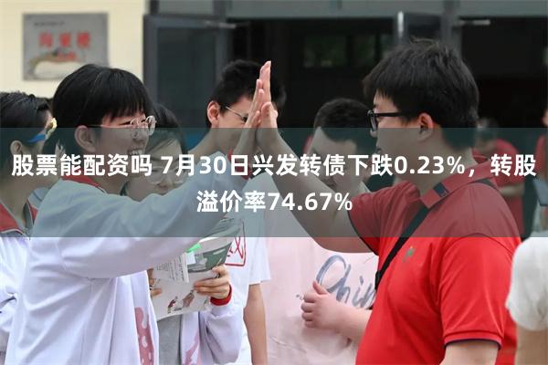 股票能配资吗 7月30日兴发转债下跌0.23%，转股溢价率74.67%