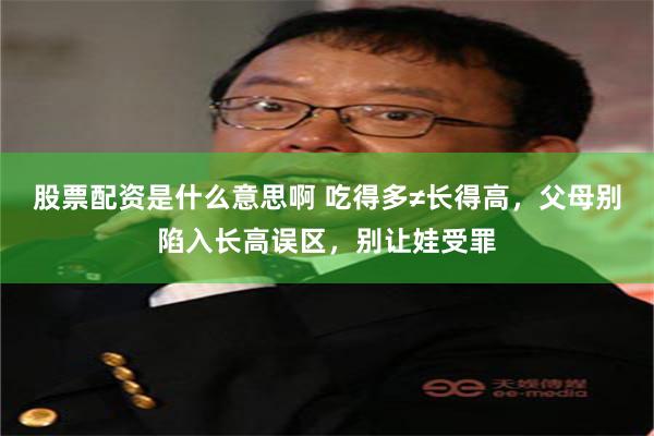 股票配资是什么意思啊 吃得多≠长得高，父母别陷入长高误区，别让娃受罪