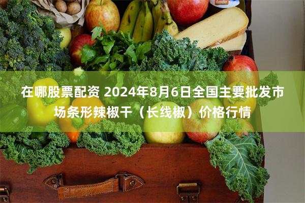 在哪股票配资 2024年8月6日全国主要批发市场条形辣椒干（长线椒）价格行情