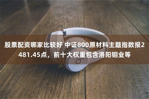 股票配资哪家比较好 中证800原材料主题指数报2481.45点，前十大权重包含洛阳钼业等