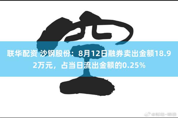 联华配资 沙钢股份：8月12日融券卖出金额18.92万元，占当日流出金额的0.25%