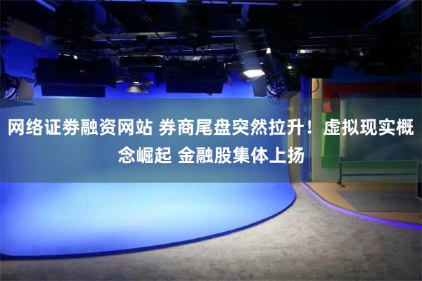 网络证劵融资网站 券商尾盘突然拉升！虚拟现实概念崛起 金融股集体上扬