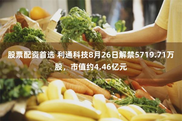 股票配资首选 利通科技8月26日解禁5719.71万股，市值约4.46亿元