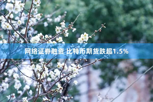 网络证劵融资 比特币期货跌超1.5%