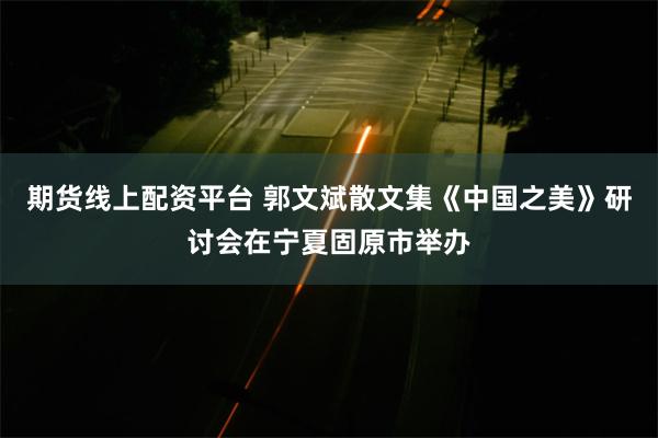 期货线上配资平台 郭文斌散文集《中国之美》研讨会在宁夏固原市举办