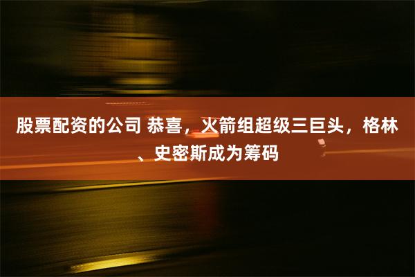 股票配资的公司 恭喜，火箭组超级三巨头，格林、史密斯成为筹码