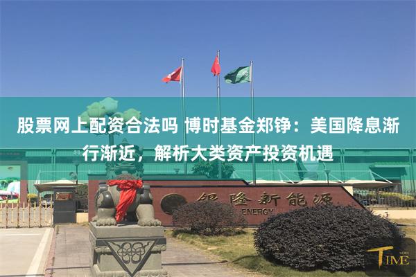 股票网上配资合法吗 博时基金郑铮：美国降息渐行渐近，解析大类资产投资机遇