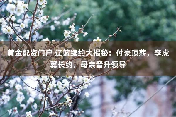 黄金配资门户 辽篮续约大揭秘：付豪顶薪，李虎翼长约，母亲晋升领导