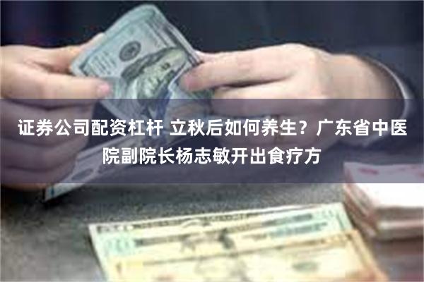 证券公司配资杠杆 立秋后如何养生？广东省中医院副院长杨志敏开出食疗方