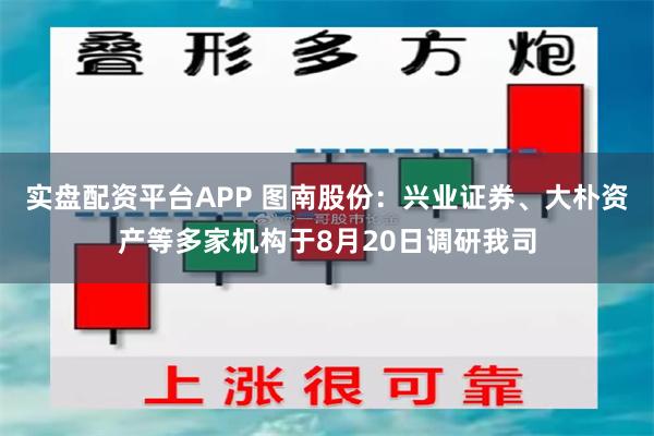 实盘配资平台APP 图南股份：兴业证券、大朴资产等多家机构于8月20日调研我司