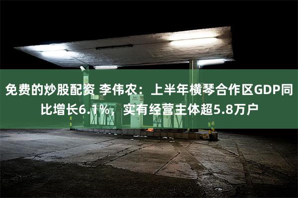 免费的炒股配资 李伟农：上半年横琴合作区GDP同比增长6.1%，实有经营主体超5.8万户