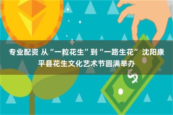 专业配资 从“一粒花生”到“一路生花” 沈阳康平县花生文化艺术节圆满举办