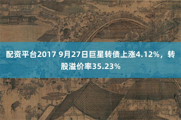 配资平台2017 9月27日巨星转债上涨4.12%，转股溢价率35.23%