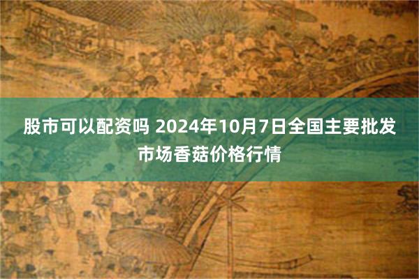 股市可以配资吗 2024年10月7日全国主要批发市场香菇价格行情