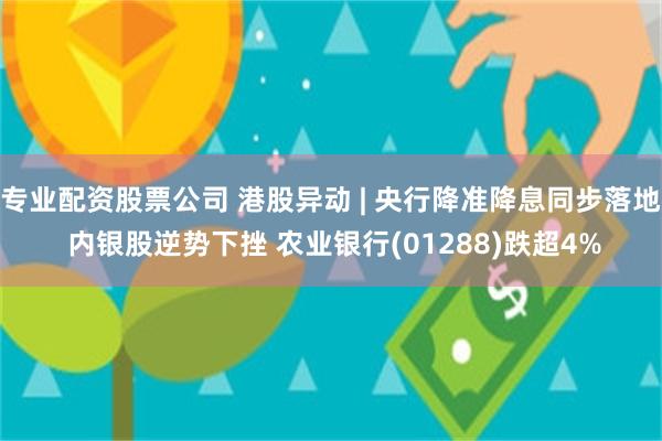 专业配资股票公司 港股异动 | 央行降准降息同步落地 内银股逆势下挫 农业银行(01288)跌超4%