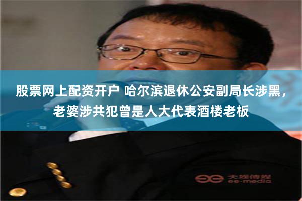 股票网上配资开户 哈尔滨退休公安副局长涉黑，老婆涉共犯曾是人大代表酒楼老板