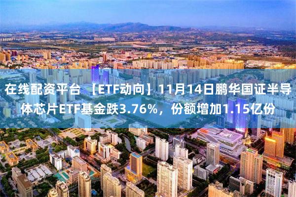 在线配资平台 【ETF动向】11月14日鹏华国证半导体芯片ETF基金跌3.76%，份额增加1.15亿份