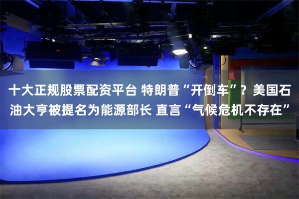 十大正规股票配资平台 特朗普“开倒车”？美国石油大亨被提名为能源部长 直言“气候危机不存在”