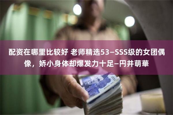 配资在哪里比较好 老师精选53—SSS级的女团偶像，娇小身体却爆发力十足—円井萌華