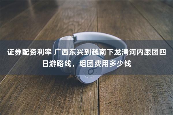 证券配资利率 广西东兴到越南下龙湾河内跟团四日游路线，组团费用多少钱