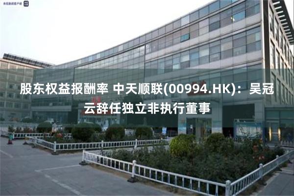 股东权益报酬率 中天顺联(00994.HK)：吴冠云辞任独立非执行董事