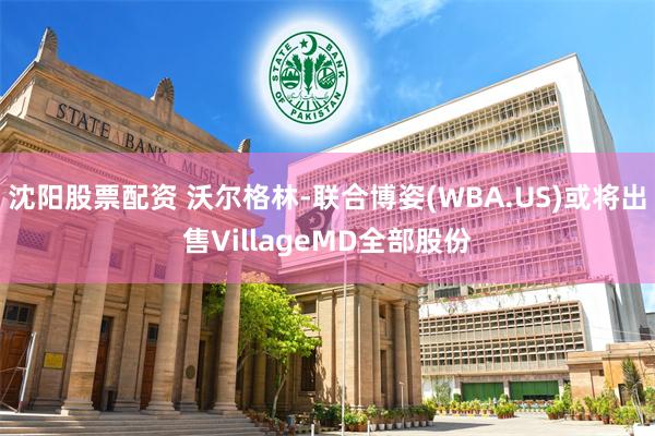 沈阳股票配资 沃尔格林-联合博姿(WBA.US)或将出售VillageMD全部股份