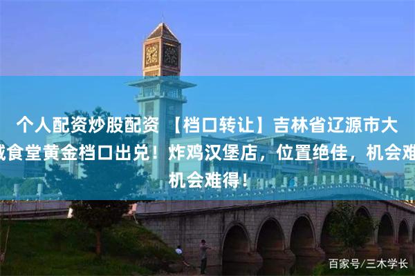 个人配资炒股配资 【档口转让】吉林省辽源市大学城食堂黄金档口出兑！炸鸡汉堡店，位置绝佳，机会难得！