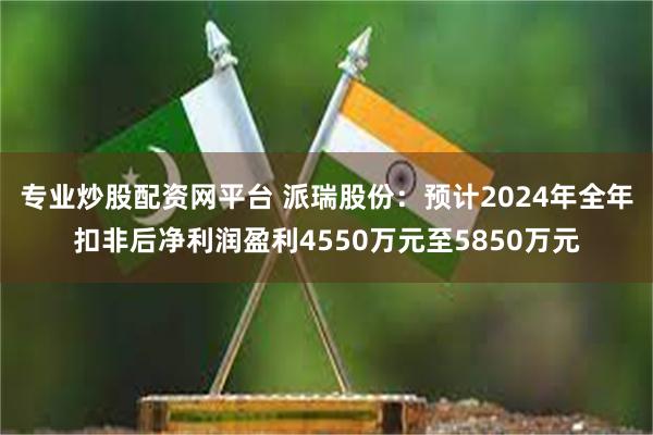 专业炒股配资网平台 派瑞股份：预计2024年全年扣非后净利润盈利4550万元至5850万元